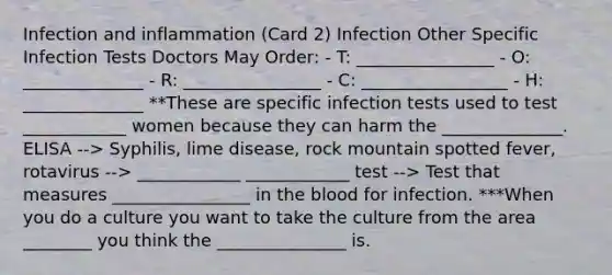 Infection and inflammation (Card 2) Infection Other Specific Infection Tests Doctors May Order: - T: ________________ - O: ______________ - R: ________________ - C: _________________ - H: ______________ **These are specific infection tests used to test ____________ women because they can harm the ______________. ELISA --> Syphilis, lime disease, rock mountain spotted fever, rotavirus --> ____________ ____________ test --> Test that measures ________________ in the blood for infection. ***When you do a culture you want to take the culture from the area ________ you think the _______________ is.