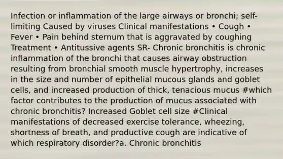 Infection or inflammation of the large airways or bronchi; self-limiting Caused by viruses Clinical manifestations • Cough • Fever • Pain behind sternum that is aggravated by coughing Treatment • Antitussive agents SR- Chronic bronchitis is chronic inflammation of the bronchi that causes airway obstruction resulting from bronchial smooth muscle hypertrophy, increases in the size and number of epithelial mucous glands and goblet cells, and increased production of thick, tenacious mucus #which factor contributes to the production of mucus associated with chronic bronchitis? Increased Goblet cell size #Clinical manifestations of decreased exercise tolerance, wheezing, shortness of breath, and productive cough are indicative of which respiratory disorder?a. Chronic bronchitis