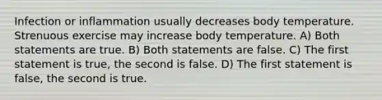 Infection or inflammation usually decreases body temperature. Strenuous exercise may increase body temperature. A) Both statements are true. B) Both statements are false. C) The first statement is true, the second is false. D) The first statement is false, the second is true.