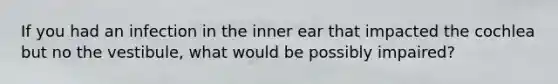 If you had an infection in the inner ear that impacted the cochlea but no the vestibule, what would be possibly impaired?