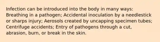 Infection can be introduced into the body in many ways: Breathing in a pathogen; Accidental inoculation by a needlestick or sharps injury; Aerosols created by uncapping specimen tubes; Centrifuge accidents; Entry of pathogens through a cut, abrasion, burn, or break in the skin.