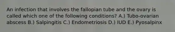 An infection that involves the fallopian tube and the ovary is called which one of the following conditions? A.) Tubo-ovarian abscess B.) Salpingitis C.) Endometriosis D.) IUD E.) Pyosalpinx