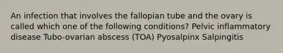 An infection that involves the fallopian tube and the ovary is called which one of the following conditions? Pelvic inflammatory disease Tubo-ovarian abscess (TOA) Pyosalpinx Salpingitis