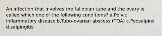 An infection that involves the fallopian tube and the ovary is called which one of the following conditions? a.Pelvic inflammatory disease b.Tubo-ovarian abscess (TOA) c.Pyosalpinx d.salpingitis