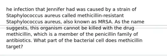 he infection that Jennifer had was caused by a strain of Staphylococcus aureus called methicillin-resistant Staphylococcus aureus, also known as MRSA. As the name suggests, this organism cannot be killed with the drug methicillin, which is a member of the penicillin family of antibiotics. What part of the bacterial cell does methicillin target?