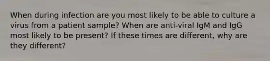 When during infection are you most likely to be able to culture a virus from a patient sample? When are anti-viral IgM and IgG most likely to be present? If these times are different, why are they different?
