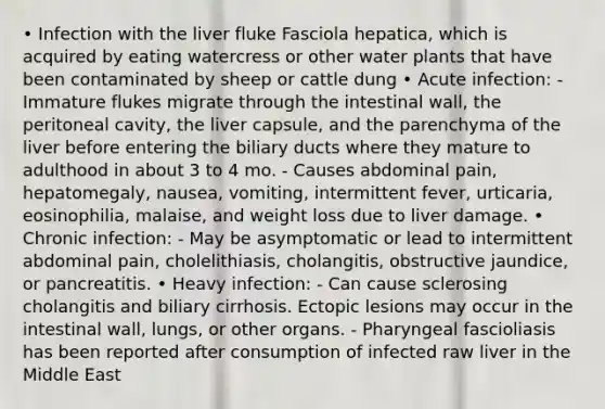 • Infection with the liver fluke Fasciola hepatica, which is acquired by eating watercress or other water plants that have been contaminated by sheep or cattle dung • Acute infection: - Immature flukes migrate through the intestinal wall, the peritoneal cavity, the liver capsule, and the parenchyma of the liver before entering the biliary ducts where they mature to adulthood in about 3 to 4 mo. - Causes abdominal pain, hepatomegaly, nausea, vomiting, intermittent fever, urticaria, eosinophilia, malaise, and weight loss due to liver damage. • Chronic infection: - May be asymptomatic or lead to intermittent abdominal pain, cholelithiasis, cholangitis, obstructive jaundice, or pancreatitis. • Heavy infection: - Can cause sclerosing cholangitis and biliary cirrhosis. Ectopic lesions may occur in the intestinal wall, lungs, or other organs. - Pharyngeal fascioliasis has been reported after consumption of infected raw liver in the Middle East