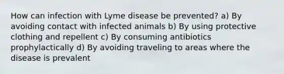 How can infection with Lyme disease be prevented? a) By avoiding contact with infected animals b) By using protective clothing and repellent c) By consuming antibiotics prophylactically d) By avoiding traveling to areas where the disease is prevalent