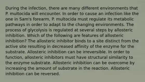 During the infection, there are many different environments that P. multocida will encounter. In order to cause an infection like the one in Sam's forearm, P. multocida must regulate its metabolic pathways in order to adapt to the changing environments. The process of glycolysis is regulated at several steps by allosteric inhibition. Which of the following are features of allosteric inhibition? The allosteric inhibitor binds to a site distinct from the active site resulting in decreased affinity of the enzyme for the substrate. Allosteric inhibition can be irreversible. In order to function, allosteric inhibitors must have structural similarity to the enzyme substrate. Allosteric inhibition can be overcome by increasing the amount of substrate in the reaction. Allosteric inhibition can be reversed.