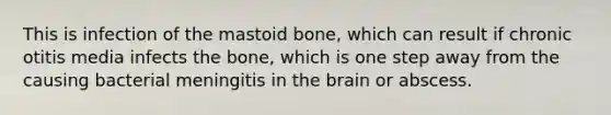 This is infection of the mastoid bone, which can result if chronic otitis media infects the bone, which is one step away from the causing bacterial meningitis in the brain or abscess.