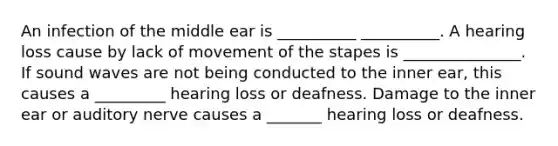 An infection of the middle ear is __________ __________. A hearing loss cause by lack of movement of the stapes is _______________. If sound waves are not being conducted to the inner ear, this causes a _________ hearing loss or deafness. Damage to the inner ear or auditory nerve causes a _______ hearing loss or deafness.