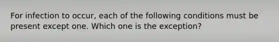 For infection to occur, each of the following conditions must be present except one. Which one is the exception?