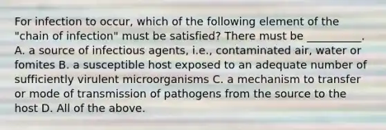 For infection to occur, which of the following element of the "chain of infection" must be satisfied? There must be __________. A. a source of infectious agents, i.e., contaminated air, water or fomites B. a susceptible host exposed to an adequate number of sufficiently virulent microorganisms C. a mechanism to transfer or mode of transmission of pathogens from the source to the host D. All of the above.