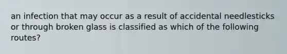 an infection that may occur as a result of accidental needlesticks or through broken glass is classified as which of the following routes?