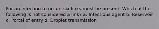 For an infection to occur, six links must be present. Which of the following is not considered a link? a. Infectious agent b. Reservoir c. Portal of entry d. Droplet transmission