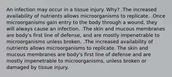 An infection may occur in a tissue injury. Why? .The increased availability of nutrients allows microorganisms to replicate. .Once microorganisms gain entry to the body through a wound, they will always cause an infection. .The skin and mucous membranes are body's first line of defense, and are mostly impenetrable to microorganisms unless broken. .The increased availability of nutrients allows microorganisms to replicate. The skin and mucous membranes are body's first line of defense and are mostly impenetrable to microorganisms, unless broken or damaged by tissue injury.