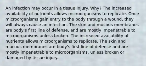 An infection may occur in a tissue injury. Why? The increased availability of nutrients allows microorganisms to replicate. Once microorganisms gain entry to the body through a wound, they will always cause an infection. The skin and mucous membranes are body's first line of defense, and are mostly impenetrable to microorganisms unless broken. The increased availability of nutrients allows microorganisms to replicate. The skin and mucous membranes are body's first line of defense and are mostly impenetrable to microorganisms, unless broken or damaged by tissue injury.