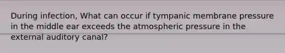 During infection, What can occur if tympanic membrane pressure in the middle ear exceeds the atmospheric pressure in the external auditory canal?