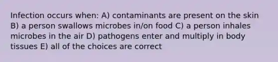 Infection occurs when: A) contaminants are present on the skin B) a person swallows microbes in/on food C) a person inhales microbes in the air D) pathogens enter and multiply in body tissues E) all of the choices are correct