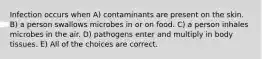 Infection occurs when A) contaminants are present on the skin. B) a person swallows microbes in or on food. C) a person inhales microbes in the air. D) pathogens enter and multiply in body tissues. E) All of the choices are correct.