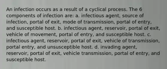 An infection occurs as a result of a cyclical process. The 6 components of infection are: a. infectious agent, source of infection, portal of exit, mode of transmission, portal of entry, and susceptible host. b. infectious agent, reservoir, portal of exit, vehicle of movement, portal of entry, and susceptible host. c. infectious agent, reservoir, portal of exit, vehicle of transmission, portal entry, and unsusceptible host. d. invading agent, reservoir, portal of exit, vehicle transmission, portal of entry, and susceptible host.