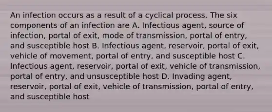 An infection occurs as a result of a cyclical process. The six components of an infection are A. Infectious agent, source of infection, portal of exit, mode of transmission, portal of entry, and susceptible host B. Infectious agent, reservoir, portal of exit, vehicle of movement, portal of entry, and susceptible host C. Infectious agent, reservoir, portal of exit, vehicle of transmission, portal of entry, and unsusceptible host D. Invading agent, reservoir, portal of exit, vehicle of transmission, portal of entry, and susceptible host