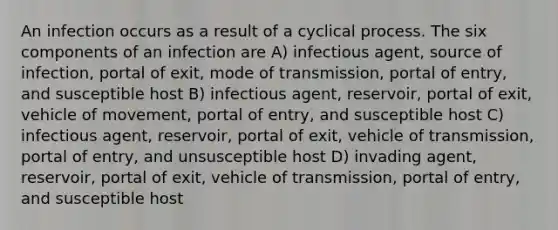 An infection occurs as a result of a cyclical process. The six components of an infection are A) infectious agent, source of infection, portal of exit, mode of transmission, portal of entry, and susceptible host B) infectious agent, reservoir, portal of exit, vehicle of movement, portal of entry, and susceptible host C) infectious agent, reservoir, portal of exit, vehicle of transmission, portal of entry, and unsusceptible host D) invading agent, reservoir, portal of exit, vehicle of transmission, portal of entry, and susceptible host