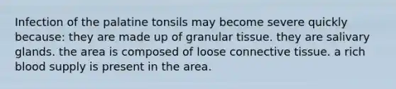 Infection of the palatine tonsils may become severe quickly because: they are made up of granular tissue. they are salivary glands. the area is composed of loose connective tissue. a rich blood supply is present in the area.