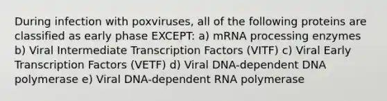 During infection with poxviruses, all of the following proteins are classified as early phase EXCEPT: a) mRNA processing enzymes b) Viral Intermediate Transcription Factors (VITF) c) Viral Early Transcription Factors (VETF) d) Viral DNA-dependent DNA polymerase e) Viral DNA-dependent RNA polymerase