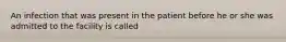 An infection that was present in the patient before he or she was admitted to the facility is called