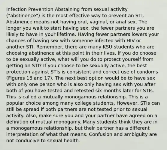 Infection Prevention Abstaining from sexual activity ("abstinence") is the most effective way to prevent an STI. Abstinence means not having oral, vaginal, or anal sex. The longer you wait to start having sex, the fewer partners you are likely to have in your lifetime. Having fewer partners lowers your chances of having sex with someone infected with HIV or another STI. Remember, there are many KSU students who are choosing abstinence at this point in their lives. If you do choose to be sexually active, what will you do to protect yourself from getting an STI? If you choose to be sexually active, the best protection against STIs is consistent and correct use of condoms (Figures 16 and 17). The next best option would be to have sex with only one person who is also only having sex with you after both of you have tested and retested six months later for STIs. This is called a mutually monogamous relationship. This is a popular choice among many college students. However, STIs can still be spread if both partners are not tested prior to sexual activity. Also, make sure you and your partner have agreed on a definition of mutual monogamy. Many students think they are in a monogamous relationship, but their partner has a different interpretation of what that means. Confusion and ambiguity are not conducive to sexual health.