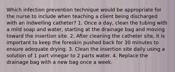 Which infection prevention technique would be appropriate for the nurse to include when teaching a client being discharged with an indwelling catheter? 1. Once a day, clean the tubing with a mild soap and water, starting at the drainage bag and moving toward the insertion site. 2. After cleaning the catheter site, it is important to keep the foreskin pushed back for 30 minutes to ensure adequate drying. 3. Clean the insertion site daily using a solution of 1 part vinegar to 2 parts water. 4. Replace the drainage bag with a new bag once a week.