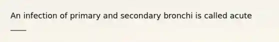 An infection of primary and secondary bronchi is called acute ____