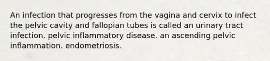 An infection that progresses from the vagina and cervix to infect the pelvic cavity and fallopian tubes is called an urinary tract infection. pelvic inflammatory disease. an ascending pelvic inflammation. endometriosis.