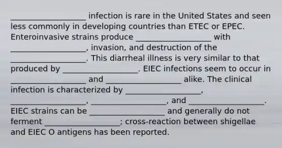 ___________________ infection is rare in the United States and seen less commonly in developing countries than ETEC or EPEC. Enteroinvasive strains produce ___________________ with ___________________, invasion, and destruction of the ___________________. This diarrheal illness is very similar to that produced by ___________________. EIEC infections seem to occur in ___________________ and ___________________ alike. The clinical infection is characterized by ___________________, ___________________, ___________________, and ___________________. EIEC strains can be ___________________ and generally do not ferment ___________________; cross-reaction between shigellae and EIEC O antigens has been reported.