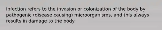 Infection refers to the invasion or colonization of the body by pathogenic (disease causing) microorganisms, and this always results in damage to the body