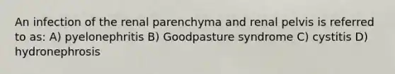 An infection of the renal parenchyma and renal pelvis is referred to as: A) pyelonephritis B) Goodpasture syndrome C) cystitis D) hydronephrosis