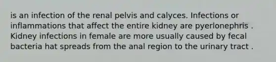 is an infection of the renal pelvis and calyces. Infections or inflammations that affect the entire kidney are pyerlonephris . Kidney infections in female are more usually caused by fecal bacteria hat spreads from the anal region to the urinary tract .