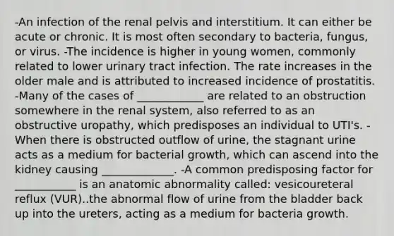 -An infection of the renal pelvis and interstitium. It can either be acute or chronic. It is most often secondary to bacteria, fungus, or virus. -The incidence is higher in young women, commonly related to lower urinary tract infection. The rate increases in the older male and is attributed to increased incidence of prostatitis. -Many of the cases of ____________ are related to an obstruction somewhere in the renal system, also referred to as an obstructive uropathy, which predisposes an individual to UTI's. -When there is obstructed outflow of urine, the stagnant urine acts as a medium for bacterial growth, which can ascend into the kidney causing _____________. -A common predisposing factor for ___________ is an anatomic abnormality called: vesicoureteral reflux (VUR)..the abnormal flow of urine from the bladder back up into the ureters, acting as a medium for bacteria growth.