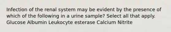 Infection of the renal system may be evident by the presence of which of the following in a urine sample? Select all that apply. Glucose Albumin Leukocyte esterase Calcium Nitrite