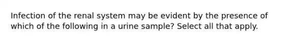 Infection of the renal system may be evident by the presence of which of the following in a urine sample? Select all that apply.