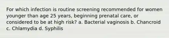 For which infection is routine screening recommended for women younger than age 25 years, beginning prenatal care, or considered to be at high risk? a. Bacterial vaginosis b. Chancroid c. Chlamydia d. Syphilis