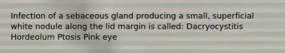 Infection of a sebaceous gland producing a small, superficial white nodule along the lid margin is called: Dacryocystitis Hordeolum Ptosis Pink eye