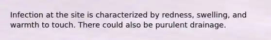 Infection at the site is characterized by redness, swelling, and warmth to touch. There could also be purulent drainage.