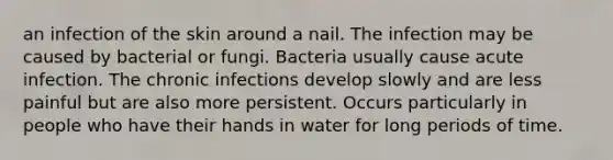 an infection of the skin around a nail. The infection may be caused by bacterial or fungi. Bacteria usually cause acute infection. The chronic infections develop slowly and are less painful but are also more persistent. Occurs particularly in people who have their hands in water for long periods of time.