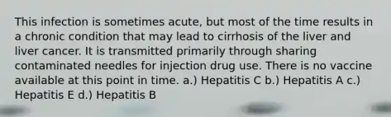 This infection is sometimes acute, but most of the time results in a chronic condition that may lead to cirrhosis of the liver and liver cancer. It is transmitted primarily through sharing contaminated needles for injection drug use. There is no vaccine available at this point in time. a.) Hepatitis C b.) Hepatitis A c.) Hepatitis E d.) Hepatitis B