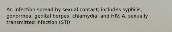 An infection spread by sexual contact; includes syphilis, gonorrhea, genital herpes, chlamydia, and HIV. A. sexually transmitted infection (STI)