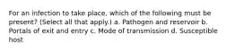 For an infection to take place, which of the following must be present? (Select all that apply.) a. Pathogen and reservoir b. Portals of exit and entry c. Mode of transmission d. Susceptible host