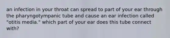 an infection in your throat can spread to part of your ear through the pharyngotympanic tube and cause an ear infection called "otitis media." which part of your ear does this tube connect with?