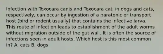 Infection with Toxocara canis and Toxocara cati in dogs and cats, respectively, can occur by ingestion of a paratenic or transport host (bird or rodent usually) that contains the infective larva. This route of infection leads to establishment of the adult worms without migration outside of the gut wall. It is often the source of infections seen in adult hosts. Which host is this most common in? A. cats B. dogs